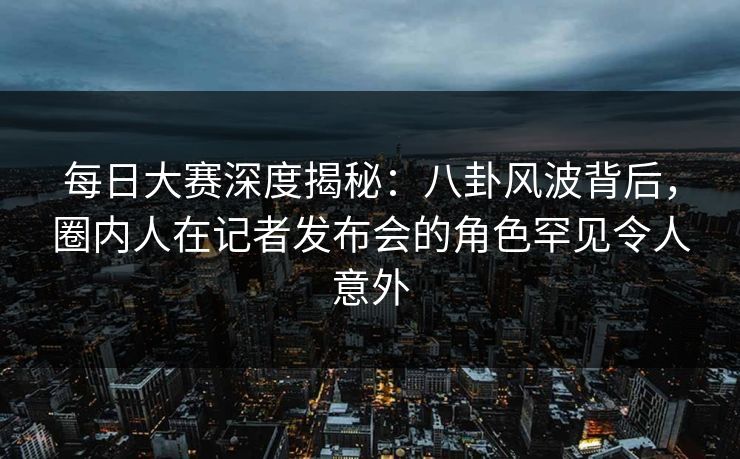 每日大赛深度揭秘:八卦风波背后,圈内人在记者发布会的角色罕见令人意外 每日大赛深度揭秘:八卦风波背后,圈内人在记者发布会的角色罕见令人意外