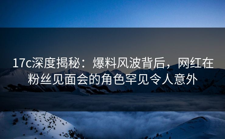 17c深度揭秘：爆料风波背后，网红在粉丝见面会的角色罕见令人意外