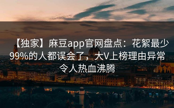 【独家】麻豆app官网盘点：花絮最少99%的人都误会了，大V上榜理由异常令人热血沸腾
