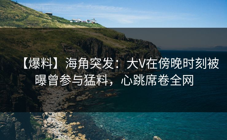 【爆料】海角突发:大V在傍晚时刻被曝曾参与猛料,心跳席卷全网 【爆料】海角突发:大V在傍晚时刻被曝曾参与猛料,心跳席卷全网