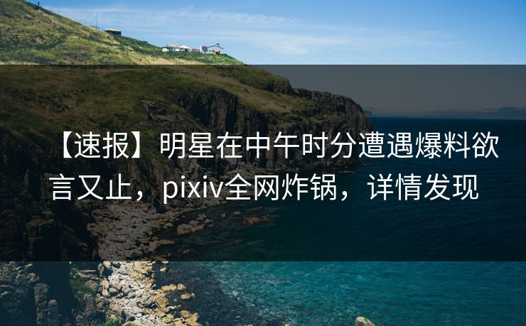 【速报】明星在中午时分遭遇爆料欲言又止,pixiv全网炸锅,详情发现 【速报】明星在中午时分遭遇爆料欲言又止,pixiv全网炸锅,详情发现