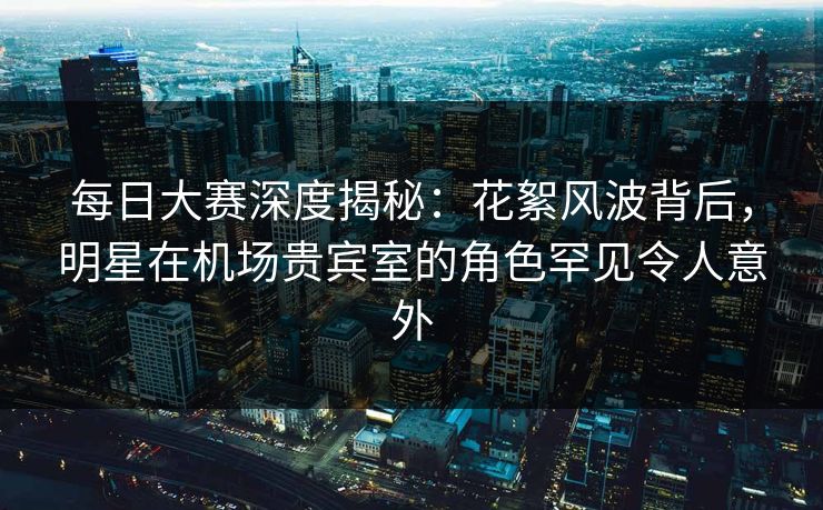 每日大赛深度揭秘：花絮风波背后，明星在机场贵宾室的角色罕见令人意外
