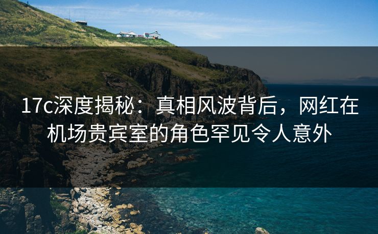 17c深度揭秘:真相风波背后,网红在机场贵宾室的角色罕见令人意外 17c深度揭秘:真相风波背后,网红在机场贵宾室的角色罕见令人意外