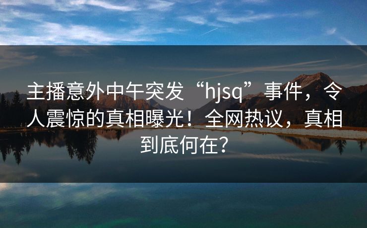 主播意外中午突发“hjsq”事件,令人震惊的真相曝光!全网热议,真相到底何在? 主播意外中午突发“hjsq”事件,令人震惊的真相曝光!全网热议,真相到底何在?
