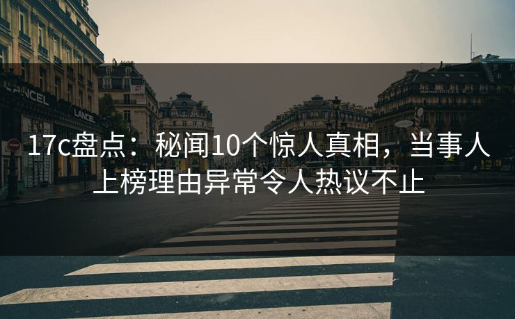 17c盘点:秘闻10个惊人真相,当事人上榜理由异常令人热议不止 17c盘点:秘闻10个惊人真相,当事人上榜理由异常令人热议不止
