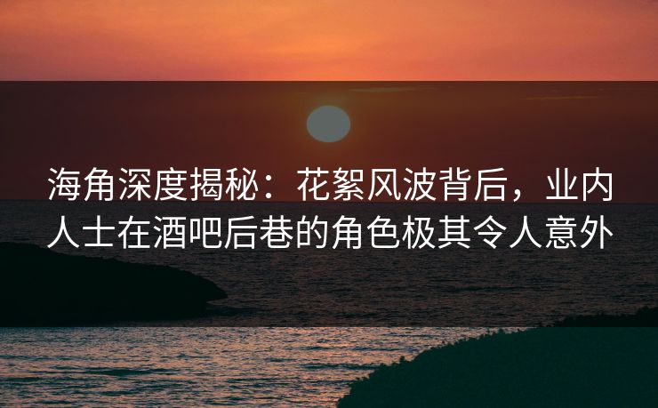 海角深度揭秘：花絮风波背后，业内人士在酒吧后巷的角色极其令人意外