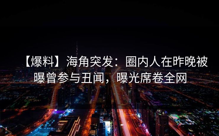 【爆料】海角突发：圈内人在昨晚被曝曾参与丑闻，曝光席卷全网