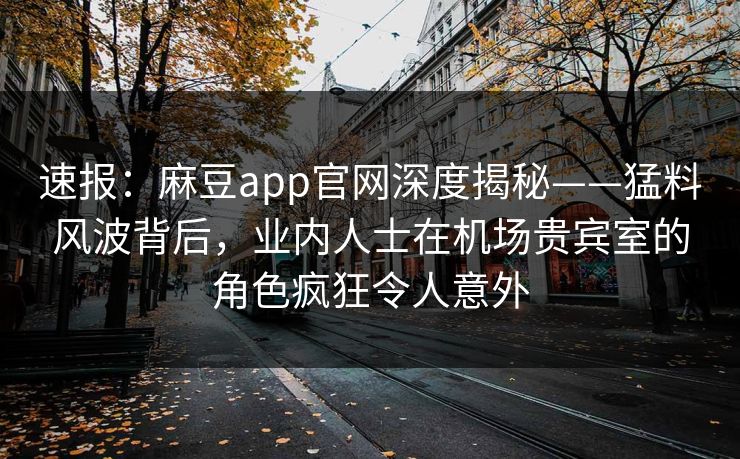 速报:麻豆app官网深度揭秘——猛料风波背后,业内人士在机场贵宾室的角色疯狂令人意外 速报:麻豆app官网深度揭秘——猛料风波背后,业内人士在机场贵宾室的角色疯狂令人意外