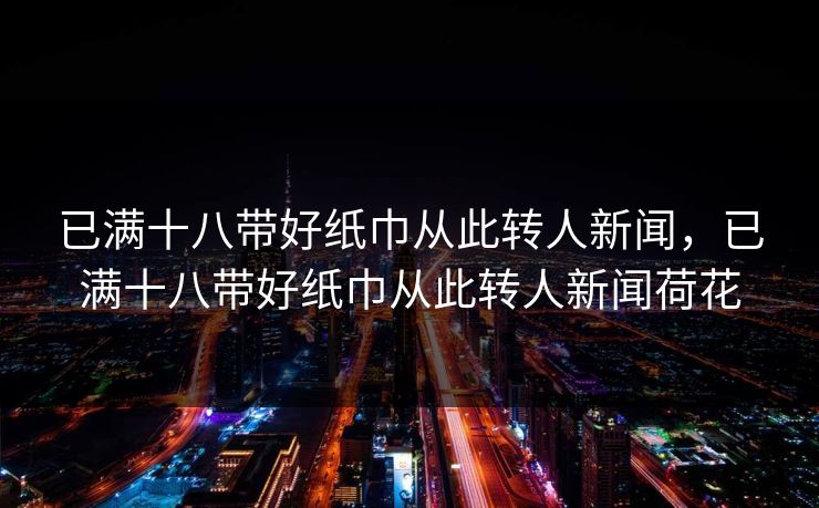 已满十八带好纸巾从此转人新闻,已满十八带好纸巾从此转人新闻荷花 已满十八带好纸巾从此转人新闻,已满十八带好纸巾从此转人新闻荷花