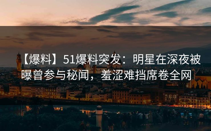 【爆料】51爆料突发：明星在深夜被曝曾参与秘闻，羞涩难挡席卷全网