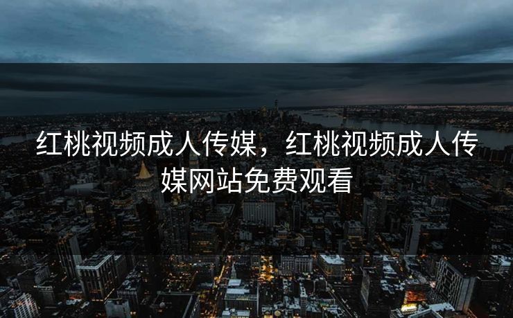 红桃视频成人传媒，红桃视频成人传媒网站免费观看