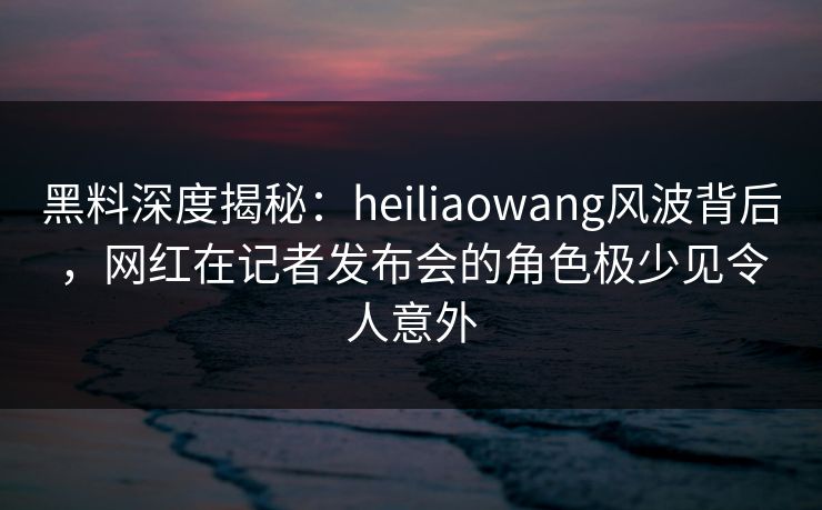 黑料深度揭秘:heiliaowang风波背后,网红在记者发布会的角色极少见令人意外 黑料深度揭秘:heiliaowang风波背后,网红在记者发布会的角色极少见令人意外