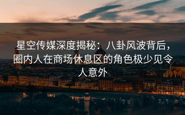 星空传媒深度揭秘：八卦风波背后，圈内人在商场休息区的角色极少见令人意外