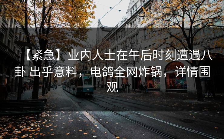 【紧急】业内人士在午后时刻遭遇八卦 出乎意料,电鸽全网炸锅,详情围观 【紧急】业内人士在午后时刻遭遇八卦 出乎意料,电鸽全网炸锅,详情围观
