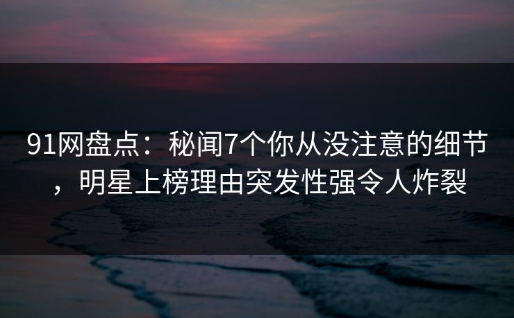 91网盘点：秘闻7个你从没注意的细节，明星上榜理由突发性强令人炸裂