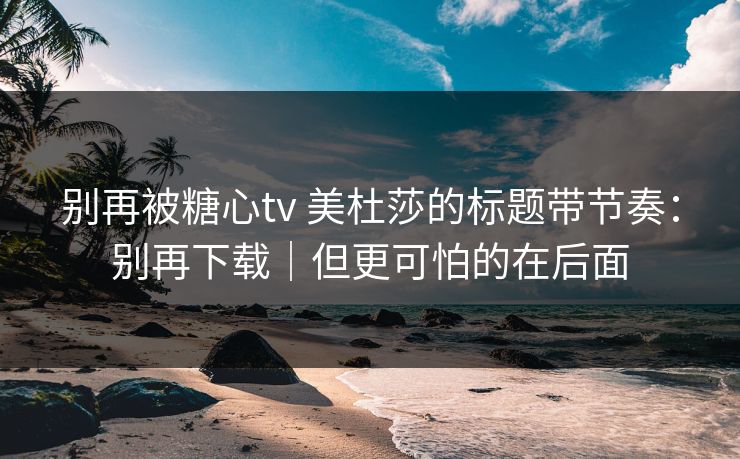 别再被糖心tv 美杜莎的标题带节奏:别再下载|但更可怕的在后面 别再被糖心tv 美杜莎的标题带节奏:别再下载|但更可怕的在后面