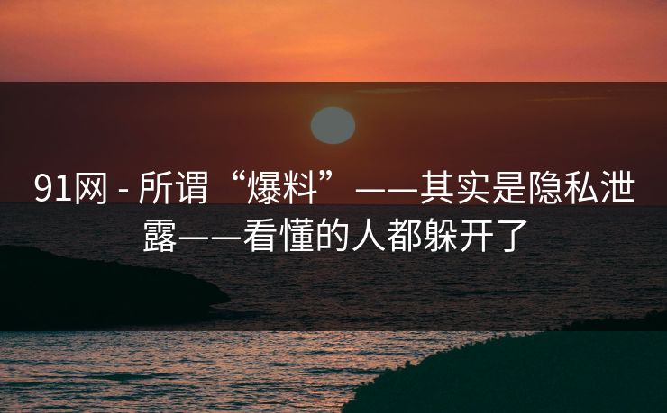91网 - 所谓“爆料”——其实是隐私泄露——看懂的人都躲开了