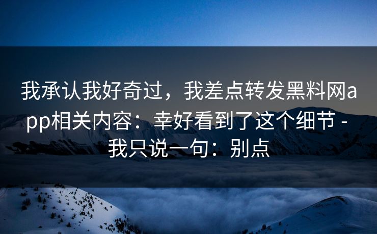 我承认我好奇过,我差点转发黑料网app相关内容:幸好看到了这个细节 - 我只说一句:别点 我承认我好奇过,我差点转发黑料网app相关内容:幸好看到了这个细节 - 我只说一句:别点