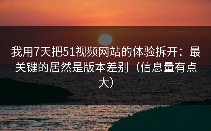 我用7天把51视频网站的体验拆开：最关键的居然是版本差别（信息量有点大）
