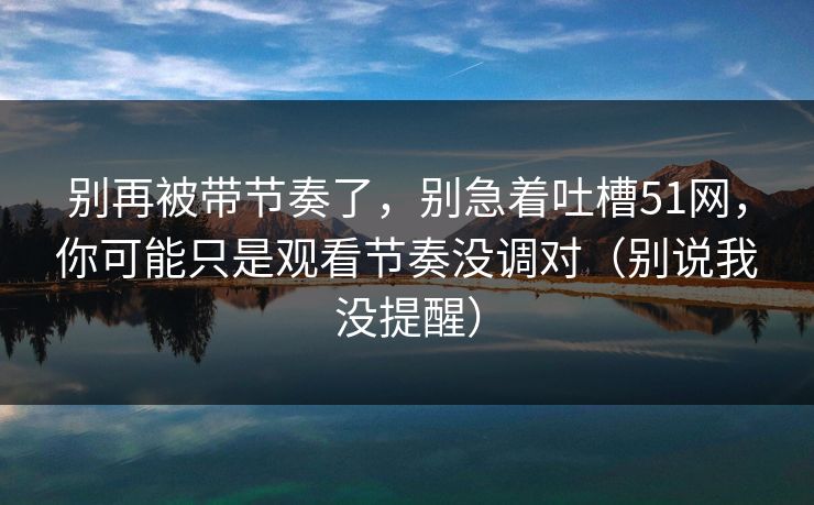 别再被带节奏了，别急着吐槽51网，你可能只是观看节奏没调对（别说我没提醒）