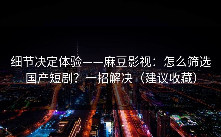 细节决定体验——麻豆影视：怎么筛选国产短剧？一招解决（建议收藏）