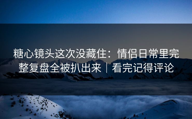 糖心镜头这次没藏住：情侣日常里完整复盘全被扒出来｜看完记得评论