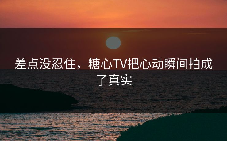 差点没忍住，糖心TV把心动瞬间拍成了真实