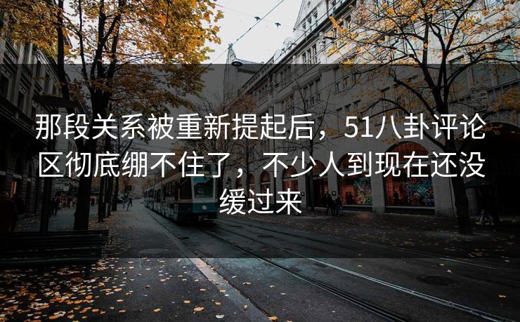 那段关系被重新提起后，51八卦评论区彻底绷不住了，不少人到现在还没缓过来