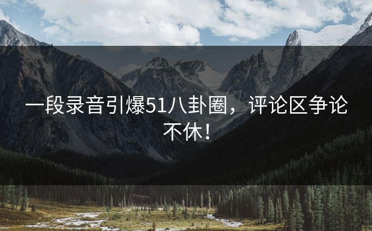 一段录音引爆51八卦圈,评论区争论不休! 一段录音引爆51八卦圈,评论区争论不休!