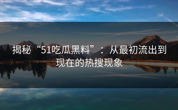 揭秘“51吃瓜黑料”：从最初流出到现在的热搜现象