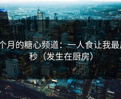 上个月的糖心频道：一人食让我最后3秒（发生在厨房）