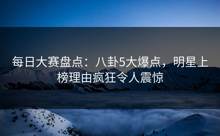 每日大赛盘点：八卦5大爆点，明星上榜理由疯狂令人震惊