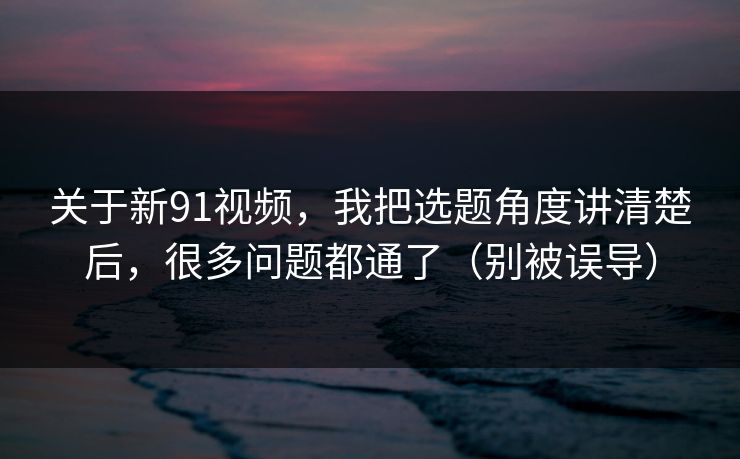 关于新91视频,我把选题角度讲清楚后,很多问题都通了(别被误导) 关于新91视频,我把选题角度讲清楚后,很多问题都通了(别被误导)