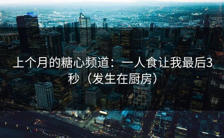 上个月的糖心频道：一人食让我最后3秒（发生在厨房）