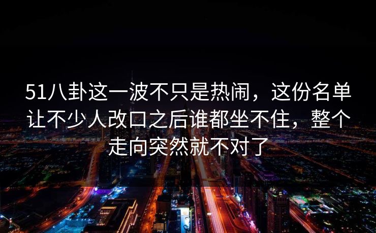 51八卦这一波不只是热闹,这份名单让不少人改口之后谁都坐不住,整个走向突然就不对了 51八卦这一波不只是热闹,这份名单让不少人改口之后谁都坐不住,整个走向突然就不对了